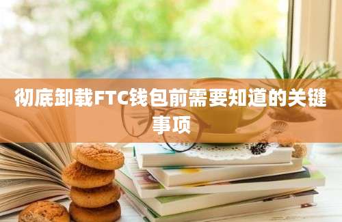 彻底卸载FTC钱包前需要知道的关键事项